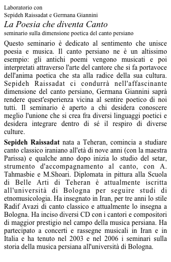 Laboratorio con Sepideh Raissadat e Germana Giannini La Poesia che diventa Canto seminario sulla dimensione poetica del canto persiano 
Questo seminario è dedicato al sentimento che unisce poesia e musica. Il canto persiano ne è un altissimo esempio: gli antichi poemi vengono musicati e poi interpretati attraverso l'arte del cantore che si fa portavoce dell'anima poetica che sta alla radice della sua cultura. Sepideh Raissadat ci condurrà nell'affascinante dimensione del canto persiano, Germana Giannini saprà rendere quest'esperienza vicina al sentire poetico di noi tutti. Il seminario è aperto a chi desidera conoscere meglio l'unione che si crea fra diversi linguaggi poetici e desidera integrare dentro di sé il respiro di diverse culture. 
Sepideh Raissadat nata a Teheran, comincia a studiare canto classico iraniano all'età di nove anni (con la maestra Parissa) e qualche anno dopo inizia lo studio del setar, strumento d'accompagnamento al canto, con A. Tahmasbie e M.Shoari. Diplomata in pittura alla Scuola di Belle Arti di Teheran è attualmente iscritta all'università di Bologna per seguire studi di etnomusicologia. Ha insegnato in Iran, per tre anni lo stile Radif Avazi di canto classico e attualmente lo insegna a Bologna. Ha inciso diversi CD con i cantori e compositori di maggior prestigio nel campo della musica persiana. Ha partecipato a concerti e rassegne musicali in Iran e in Italia e ha tenuto nel 2003 e nel 2006 i seminari sulla storia della musica persiana all'università di Bologna.
