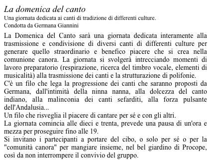 La domenica del canto Una giornata dedicata ai canti di tradizione di differenti culture. Condotta da Germana Giannini 
La Domenica del Canto sarà una giornata dedicata interamente alla trasmissione e condivisione di diversi canti di differenti culture per generare quello straordinario e benefico piacere che si crea nella comunione canora. La giornata si svolgerà intrecciando momenti di lavoro preparatorio (respirazione, ricerca del timbro vocale, elementi di musicalità) alla trasmissione dei canti e la strutturazione di polifonie.  C'è un filo che lega la progressione dei canti che saranno proposti da Germana, dall'intimità della ninna nanna, alla dolcezza del canto indiano, alla malinconia dei canti sefarditi, alla forza pulsante dell'Andalusia...  Un filo che risveglia il piacere di cantare per sé e con gli altri.  La giornata comincia alle dieci e trenta, prevede una pausa di un'ora e mezza per proseguire fino alle 19.  Si invitano i partecipanti a portare del cibo, o solo per sé o per la "comunità canora" per mangiare insieme, nel bel giardino di Procope, così da non interrompere il convivio del gruppo. 
